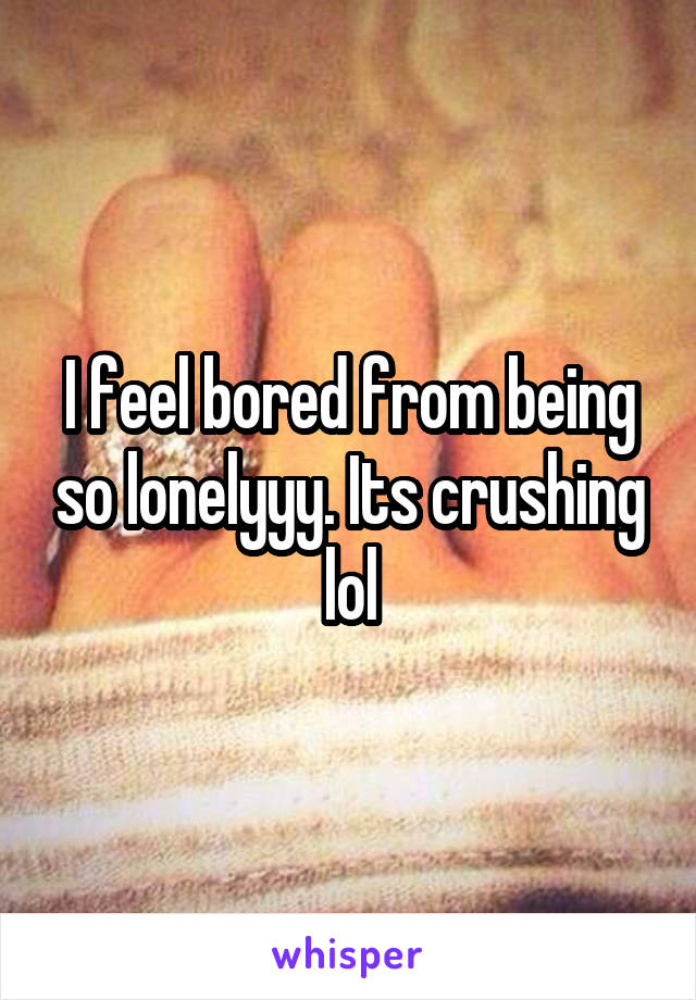 I feel bored from being so lonelyyy. Its crushing lol