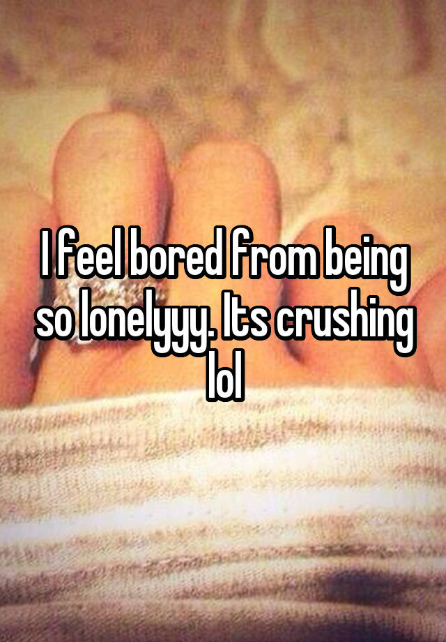 I feel bored from being so lonelyyy. Its crushing lol