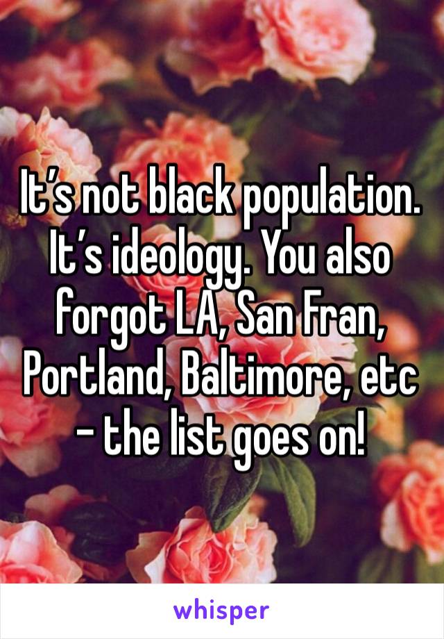 It’s not black population. It’s ideology. You also forgot LA, San Fran, Portland, Baltimore, etc - the list goes on!