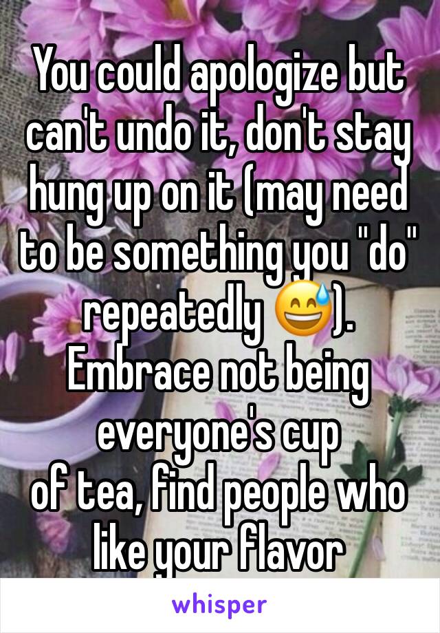 You could apologize but can't undo it, don't stay hung up on it (may need to be something you "do" repeatedly 😅). Embrace not being everyone's cup
of tea, find people who like your flavor