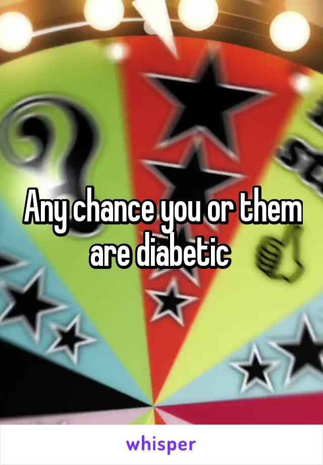 Any chance you or them are diabetic 