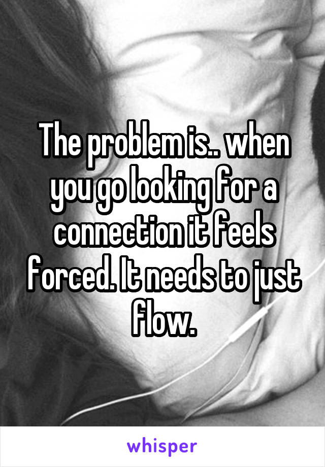 The problem is.. when you go looking for a connection it feels forced. It needs to just flow.