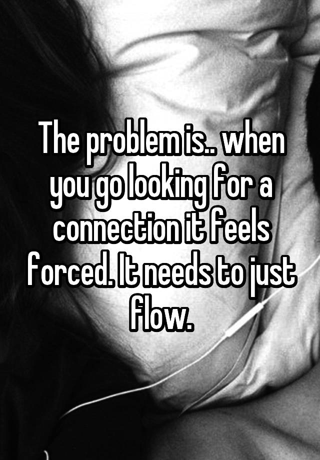 The problem is.. when you go looking for a connection it feels forced. It needs to just flow.