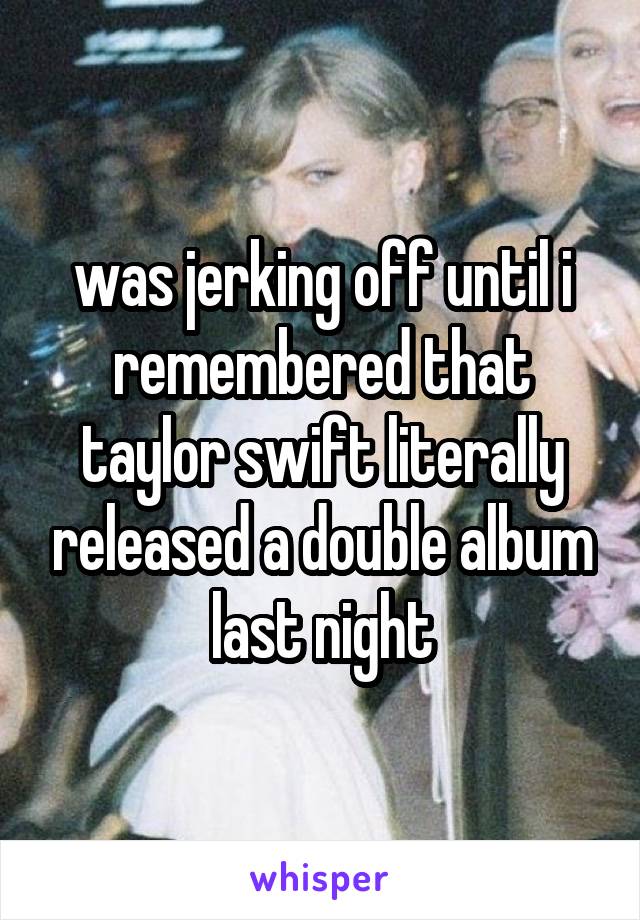 was jerking off until i remembered that taylor swift literally released a double album last night