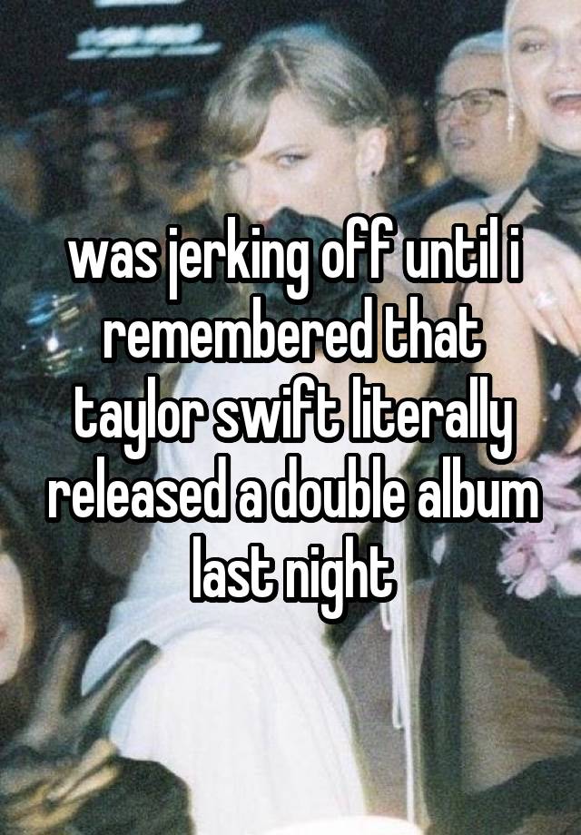 was jerking off until i remembered that taylor swift literally released a double album last night