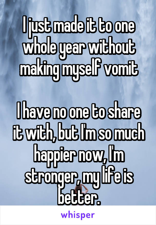 I just made it to one whole year without making myself vomit

I have no one to share it with, but I'm so much happier now, I'm stronger, my life is better.