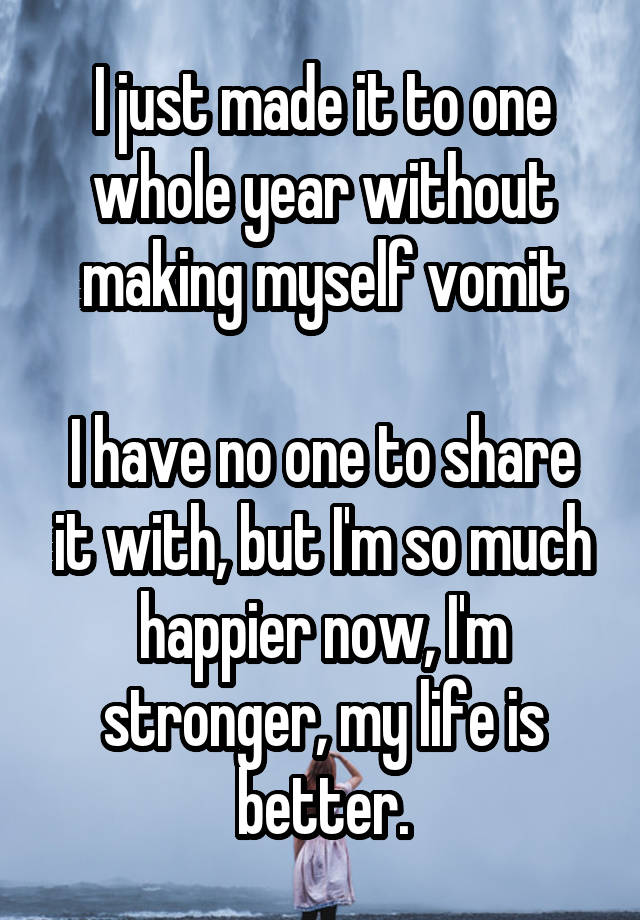 I just made it to one whole year without making myself vomit

I have no one to share it with, but I'm so much happier now, I'm stronger, my life is better.