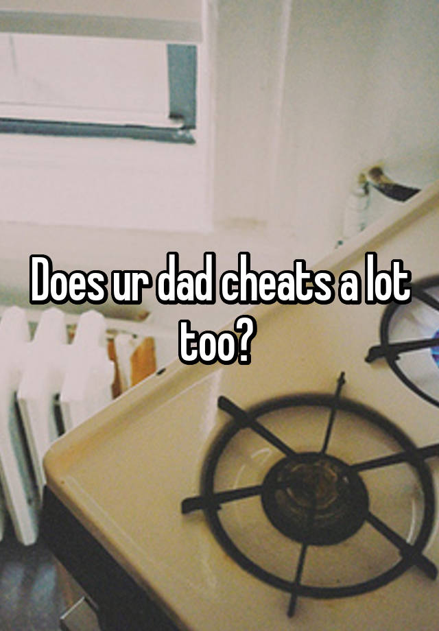 Does ur dad cheats a lot too? 