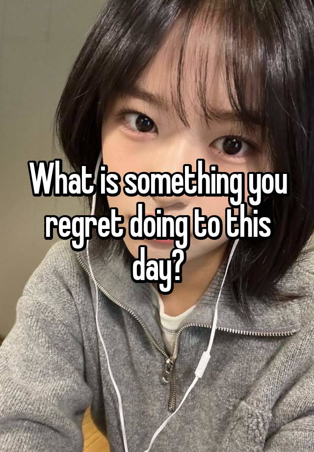 What is something you regret doing to this day?