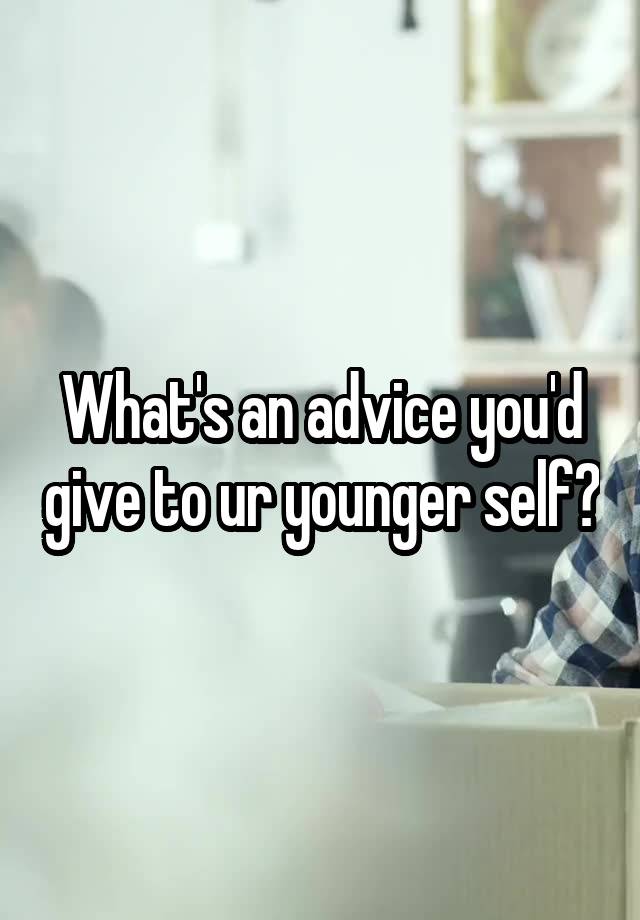 What's an advice you'd give to ur younger self?