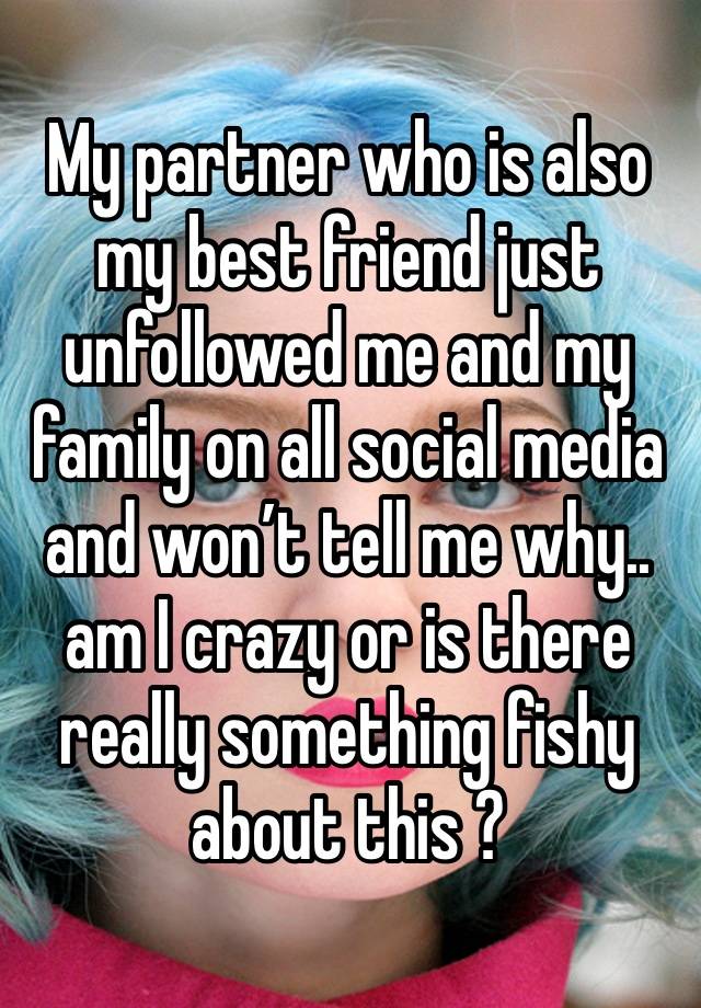 My partner who is also my best friend just unfollowed me and my family on all social media and won’t tell me why.. am I crazy or is there really something fishy about this ? 