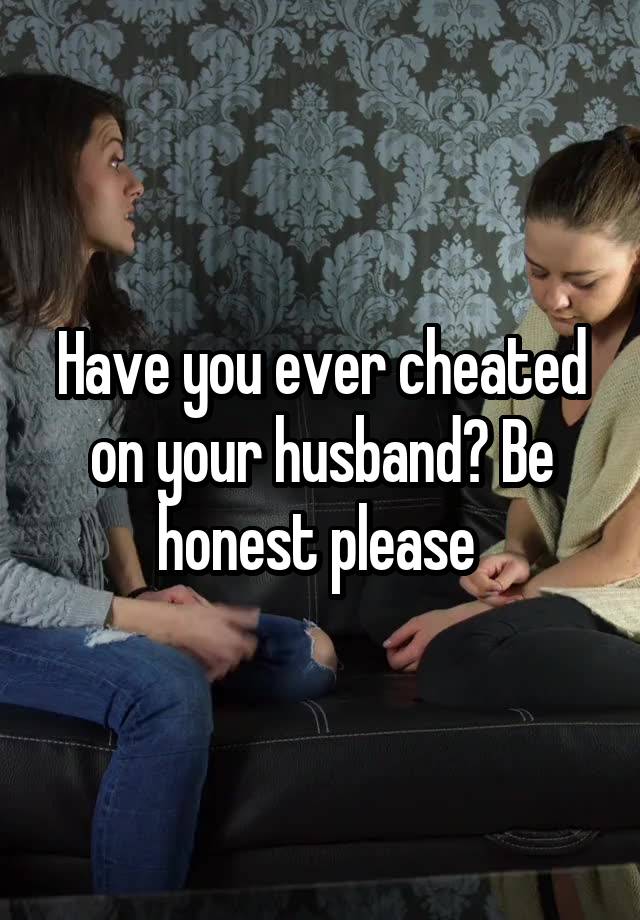 Have you ever cheated on your husband? Be honest please 