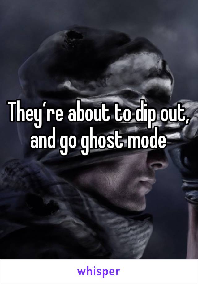 They’re about to dip out, and go ghost mode 
