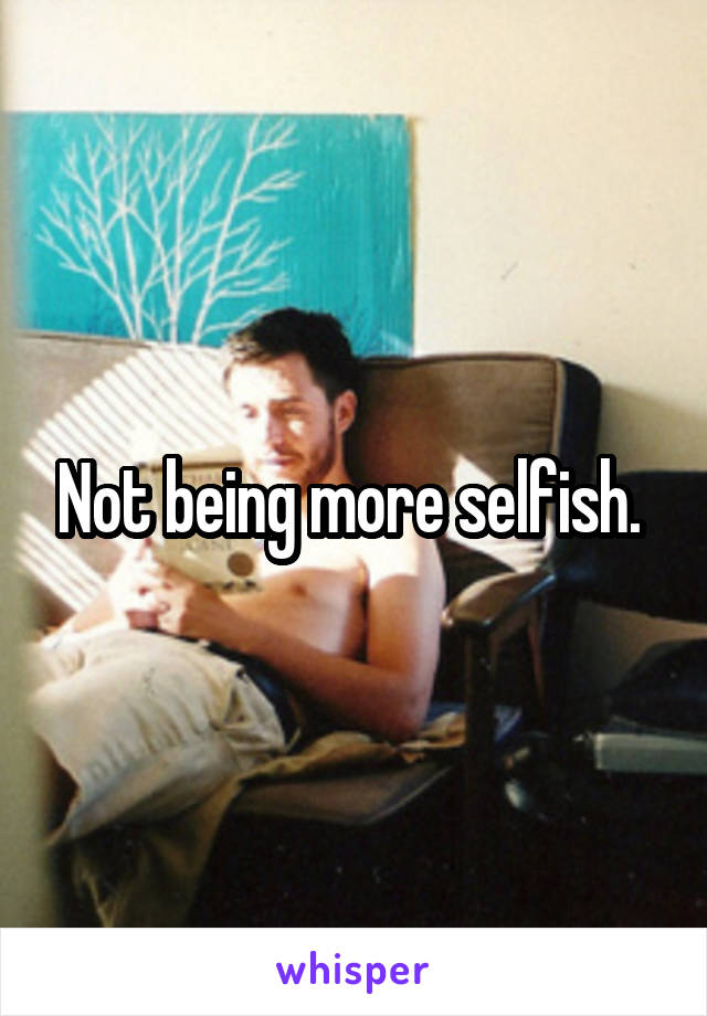 Not being more selfish. 