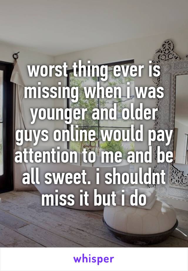 worst thing ever is missing when i was younger and older guys online would pay attention to me and be all sweet. i shouldnt miss it but i do