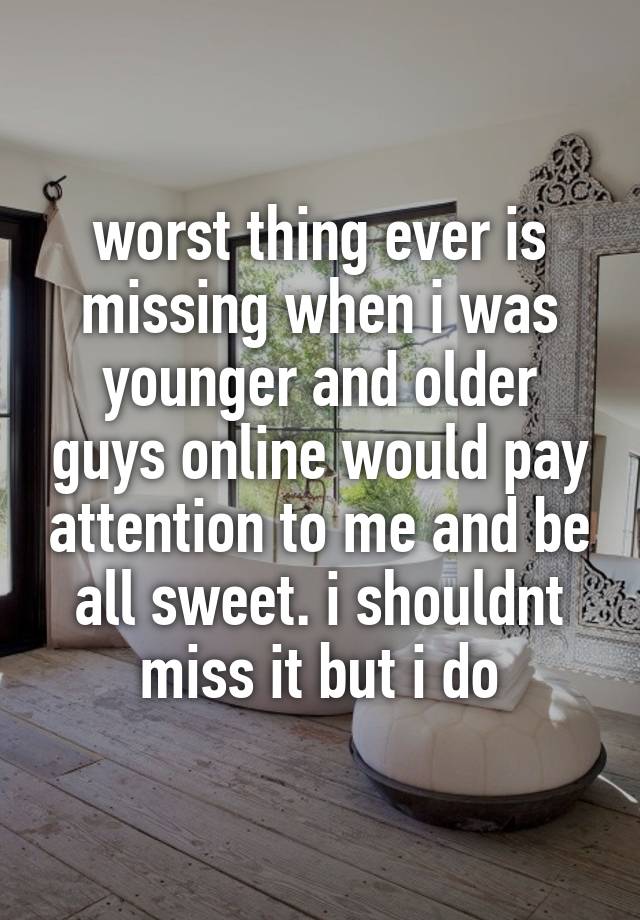 worst thing ever is missing when i was younger and older guys online would pay attention to me and be all sweet. i shouldnt miss it but i do