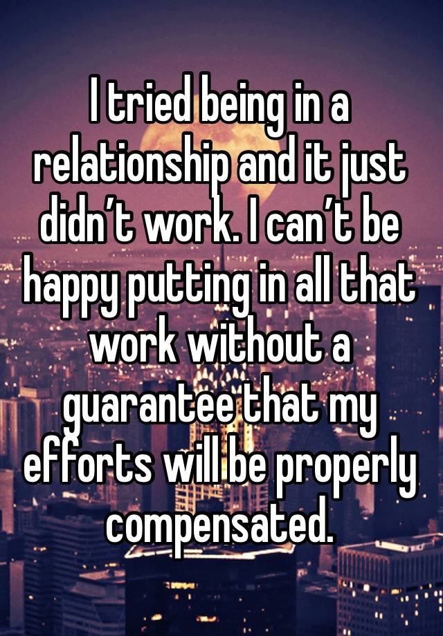 I tried being in a relationship and it just didn’t work. I can’t be happy putting in all that work without a guarantee that my efforts will be properly compensated. 