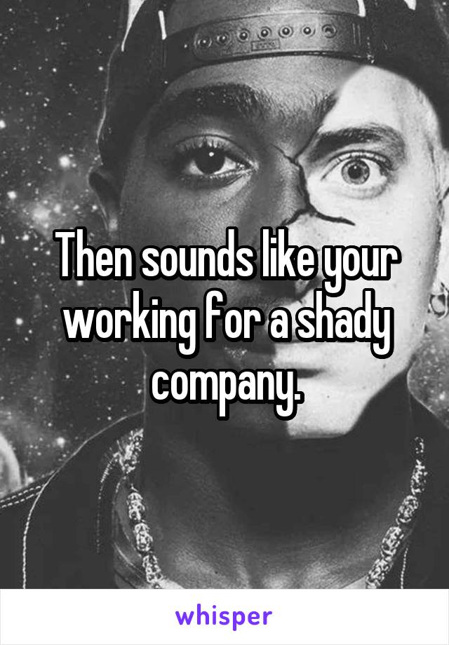 Then sounds like your working for a shady company.