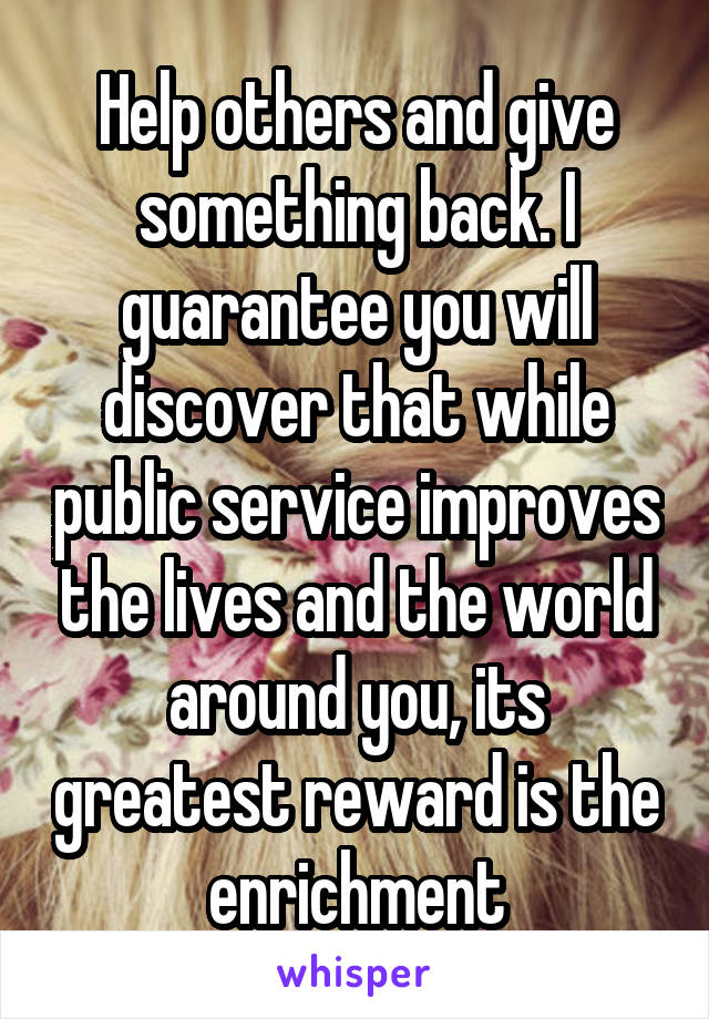 Help others and give something back. I guarantee you will discover that while public service improves the lives and the world around you, its greatest reward is the enrichment