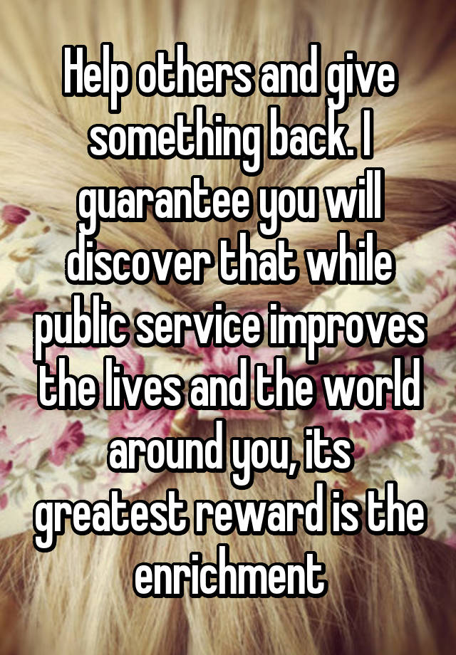 Help others and give something back. I guarantee you will discover that while public service improves the lives and the world around you, its greatest reward is the enrichment