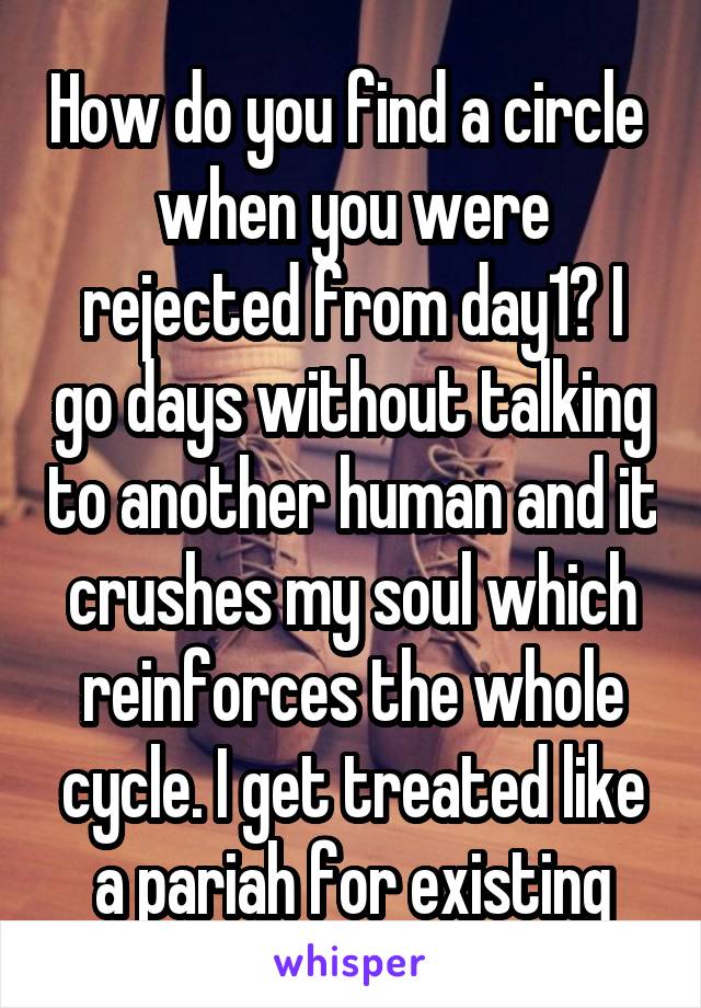 How do you find a circle  when you were rejected from day1? I go days without talking to another human and it crushes my soul which reinforces the whole cycle. I get treated like a pariah for existing