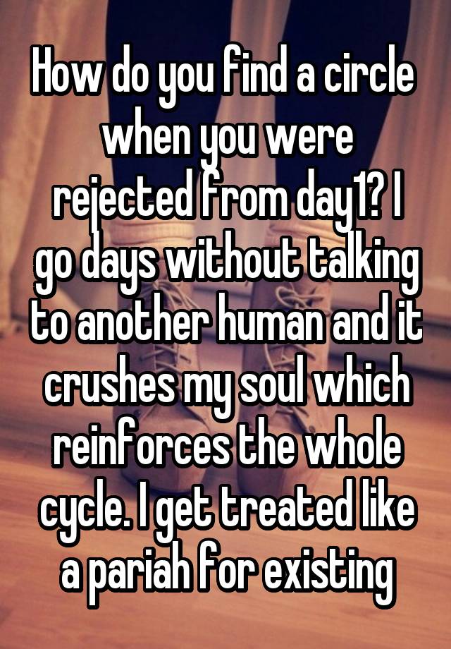 How do you find a circle  when you were rejected from day1? I go days without talking to another human and it crushes my soul which reinforces the whole cycle. I get treated like a pariah for existing