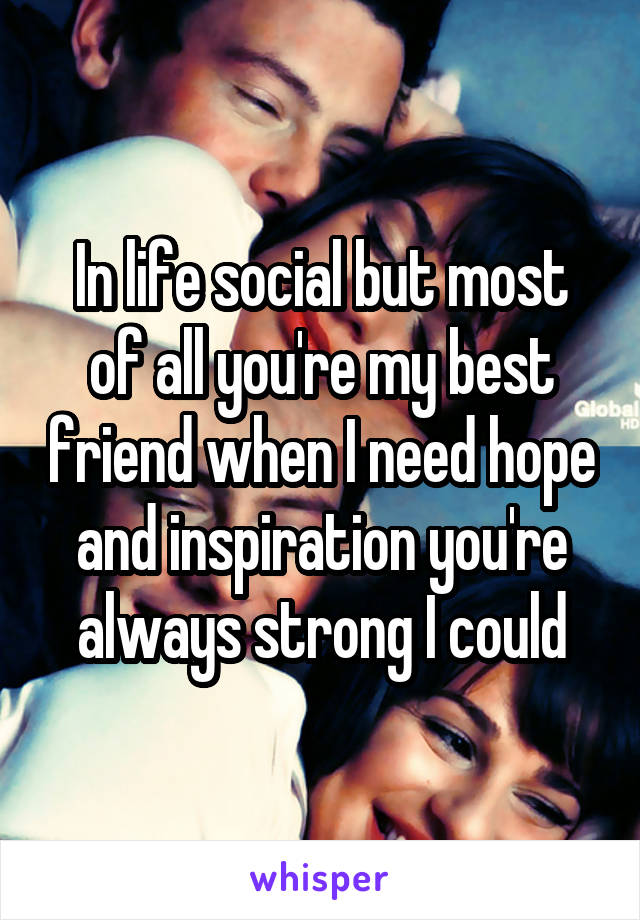 In life social but most of all you're my best friend when I need hope and inspiration you're always strong I could