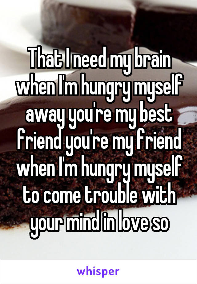 That I need my brain when I'm hungry myself away you're my best friend you're my friend when I'm hungry myself to come trouble with your mind in love so