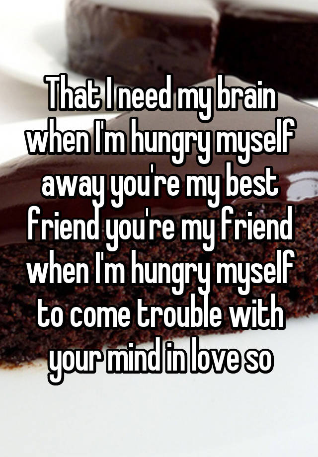 That I need my brain when I'm hungry myself away you're my best friend you're my friend when I'm hungry myself to come trouble with your mind in love so