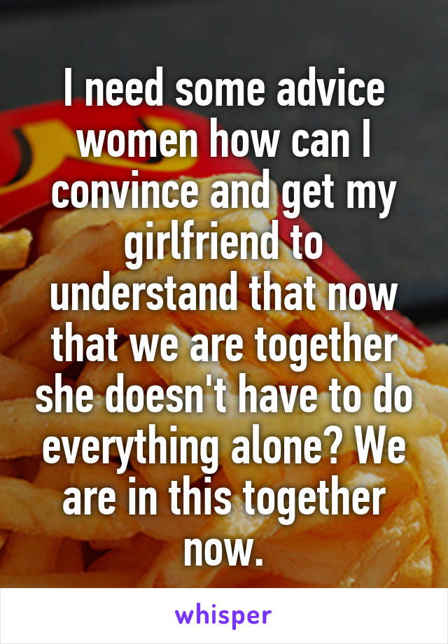 I need some advice women how can I convince and get my girlfriend to understand that now that we are together she doesn't have to do everything alone? We are in this together now.