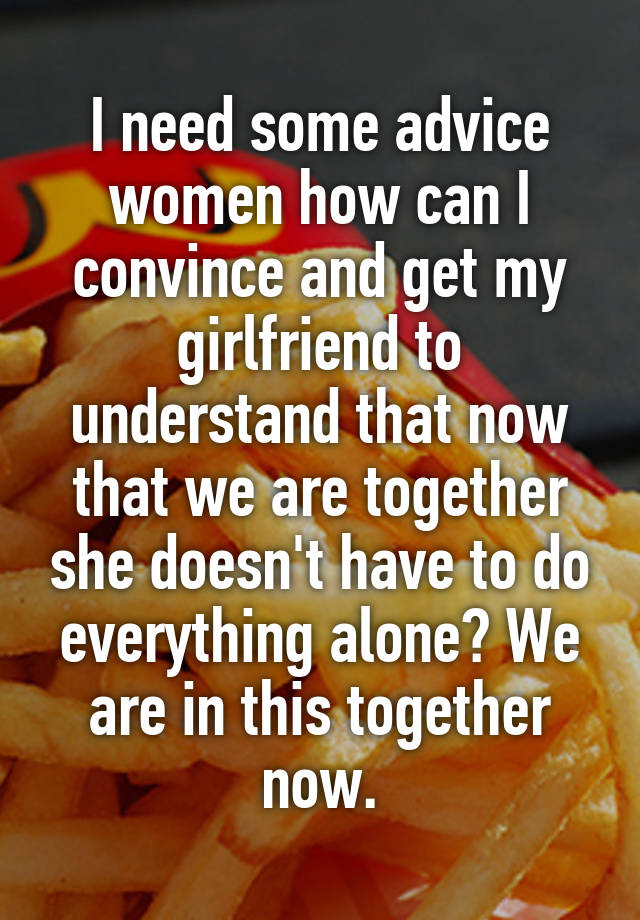 I need some advice women how can I convince and get my girlfriend to understand that now that we are together she doesn't have to do everything alone? We are in this together now.