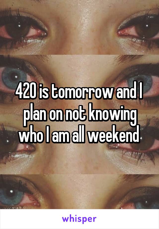 420 is tomorrow and I  plan on not knowing who I am all weekend 