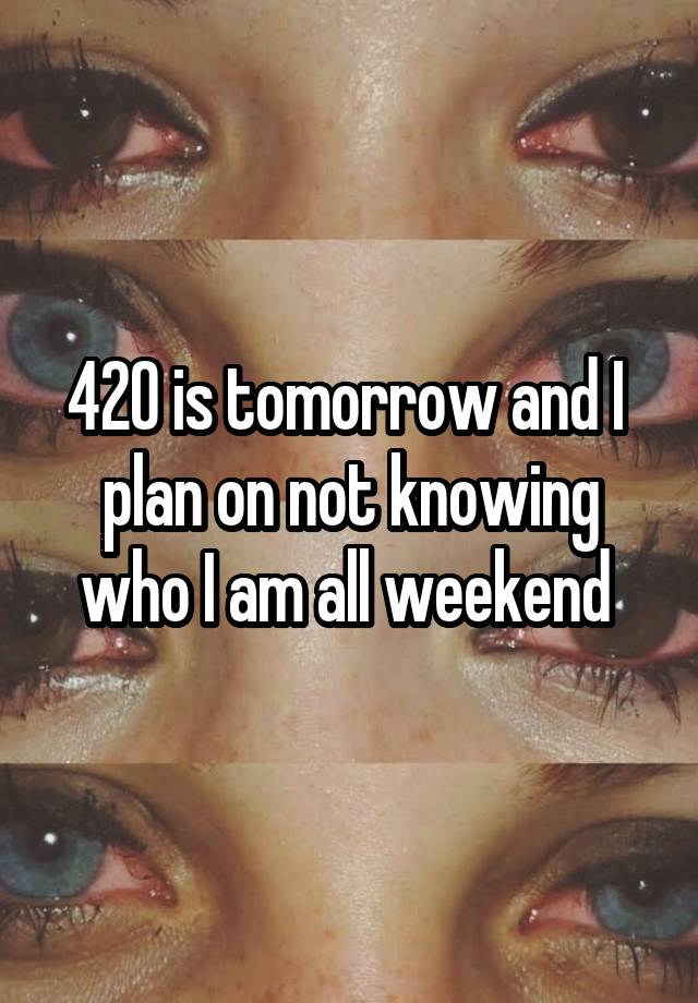 420 is tomorrow and I  plan on not knowing who I am all weekend 