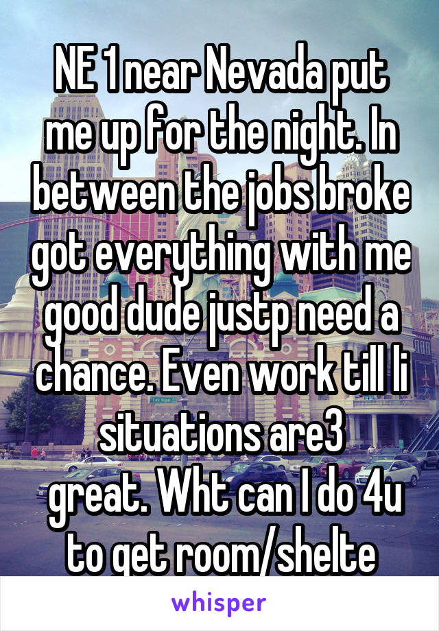 NE 1 near Nevada put me up for the night. In between the jobs broke got everything with me good dude justp need a chance. Even work till li situations are3
 great. Wht can I do 4u to get room/shelte