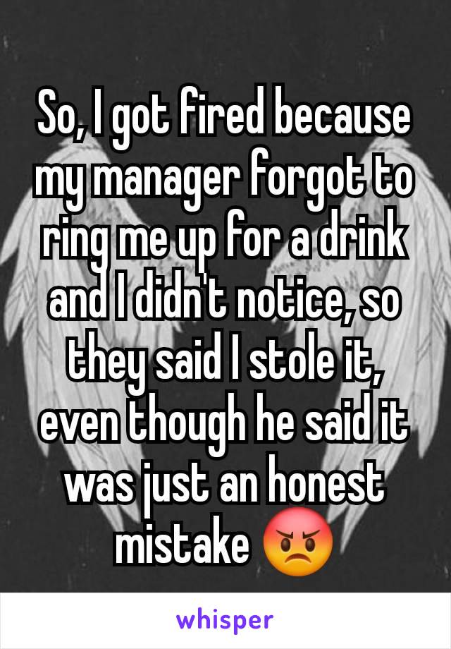 So, I got fired because my manager forgot to ring me up for a drink and I didn't notice, so they said I stole it, even though he said it was just an honest mistake 😡