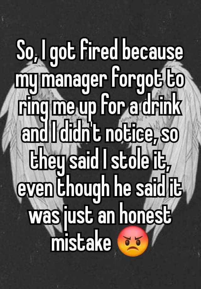 So, I got fired because my manager forgot to ring me up for a drink and I didn't notice, so they said I stole it, even though he said it was just an honest mistake 😡