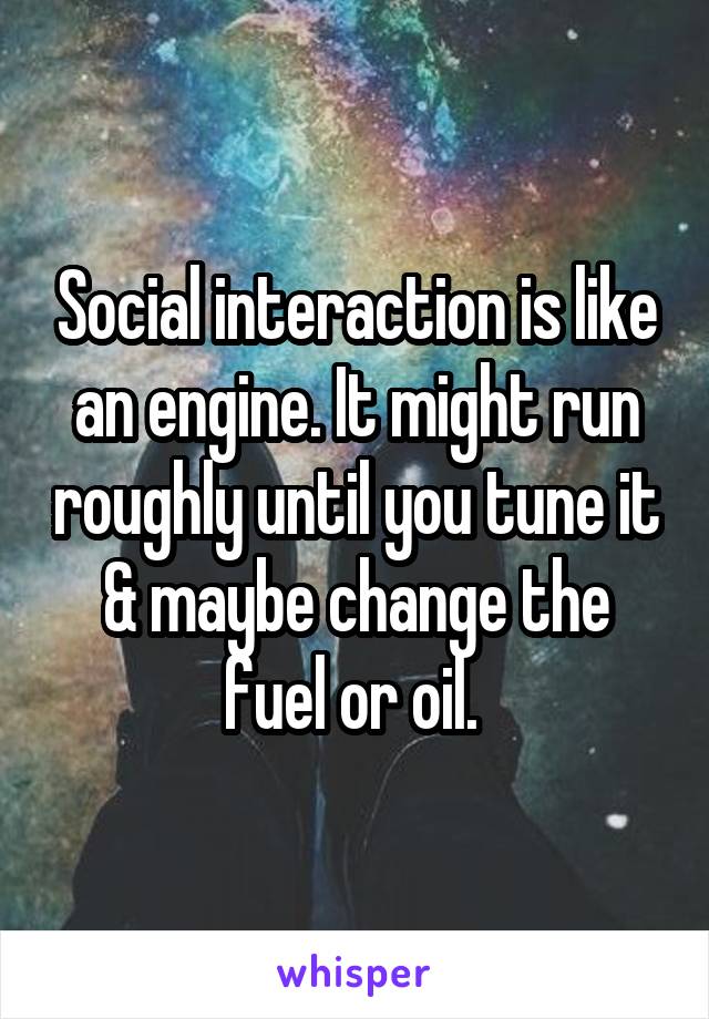 Social interaction is like an engine. It might run roughly until you tune it & maybe change the fuel or oil. 