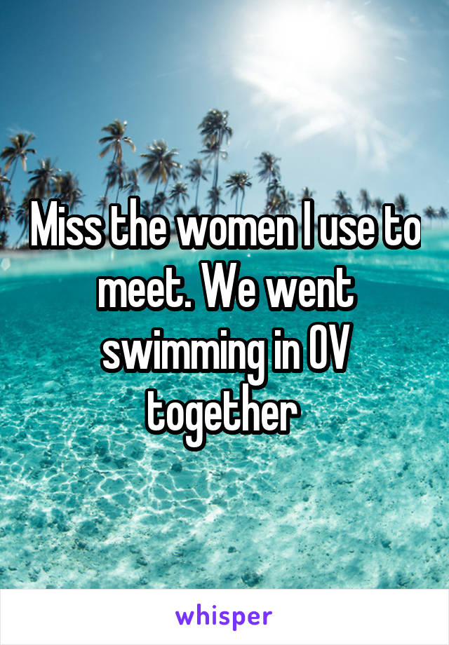 Miss the women I use to meet. We went swimming in OV together 