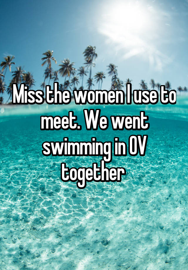 Miss the women I use to meet. We went swimming in OV together 