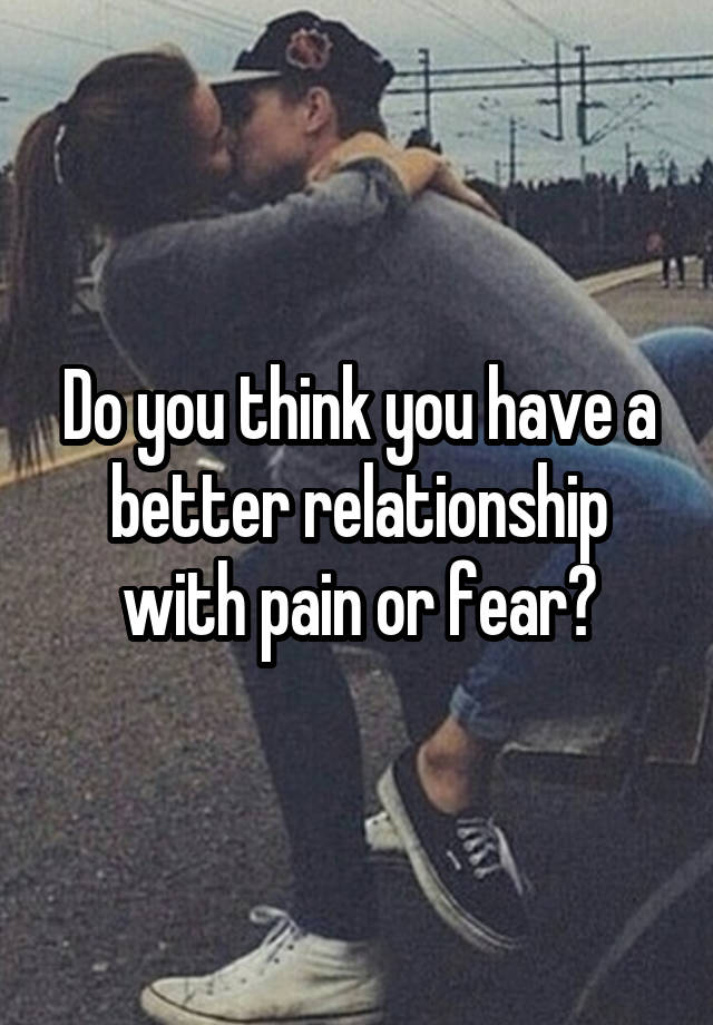Do you think you have a better relationship with pain or fear?