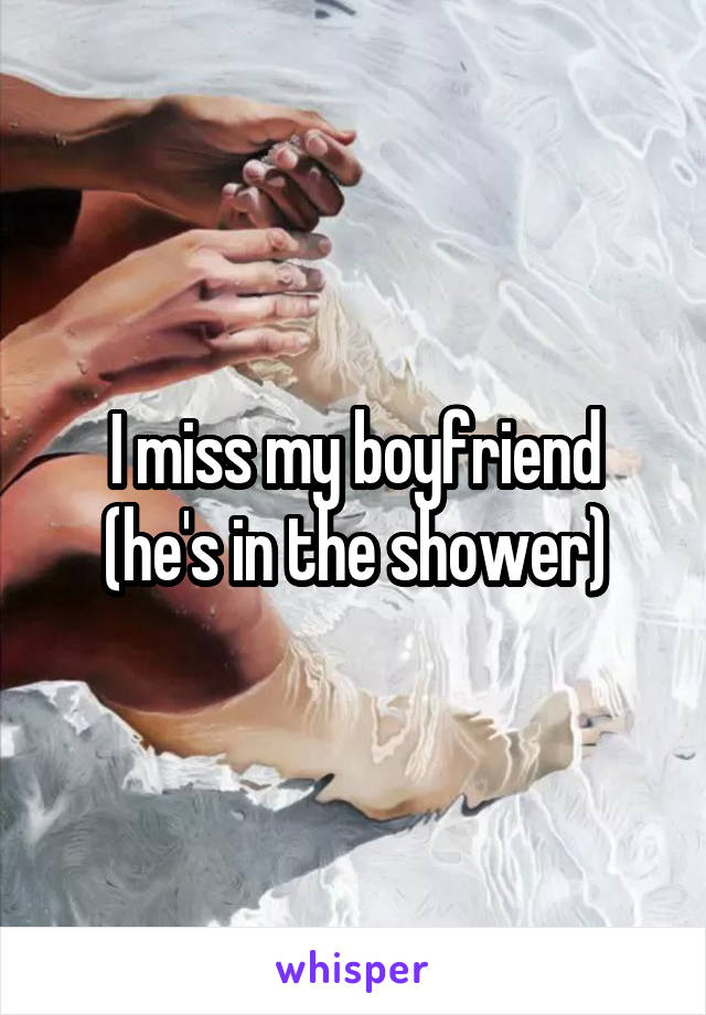 I miss my boyfriend (he's in the shower)