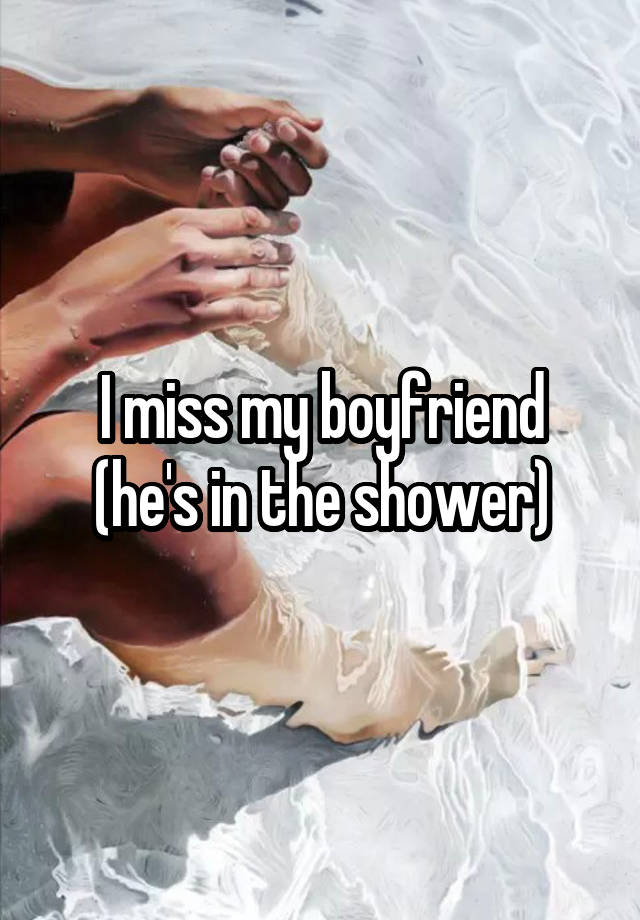 I miss my boyfriend (he's in the shower)