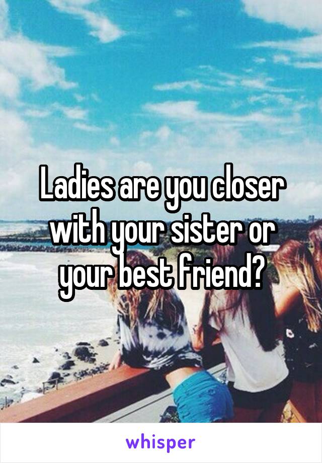 Ladies are you closer with your sister or your best friend?