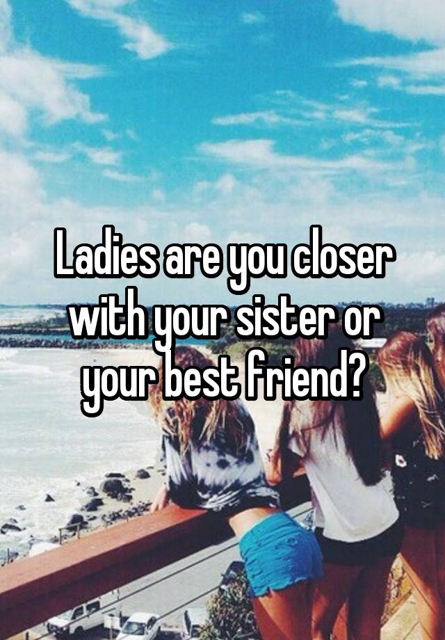 Ladies are you closer with your sister or your best friend?