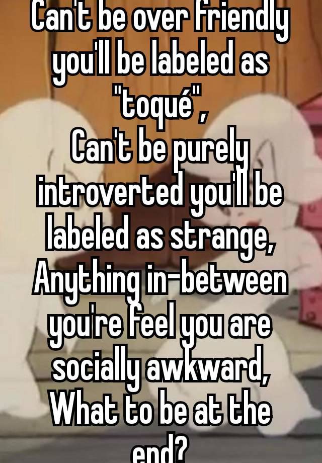 Can't be over friendly you'll be labeled as "toqué",
Can't be purely introverted you'll be labeled as strange,
Anything in-between you're feel you are socially awkward,
What to be at the end?