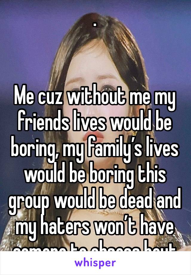 .


Me cuz without me my friends lives would be boring, my family’s lives would be boring this group would be dead and my haters won’t have somone to obsess bout