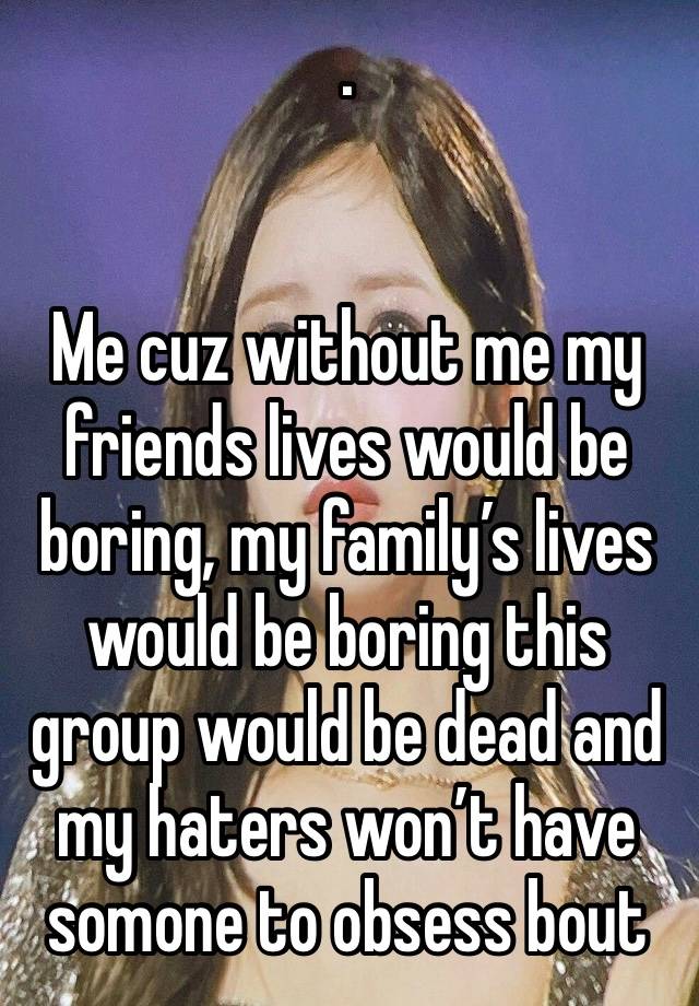 .


Me cuz without me my friends lives would be boring, my family’s lives would be boring this group would be dead and my haters won’t have somone to obsess bout