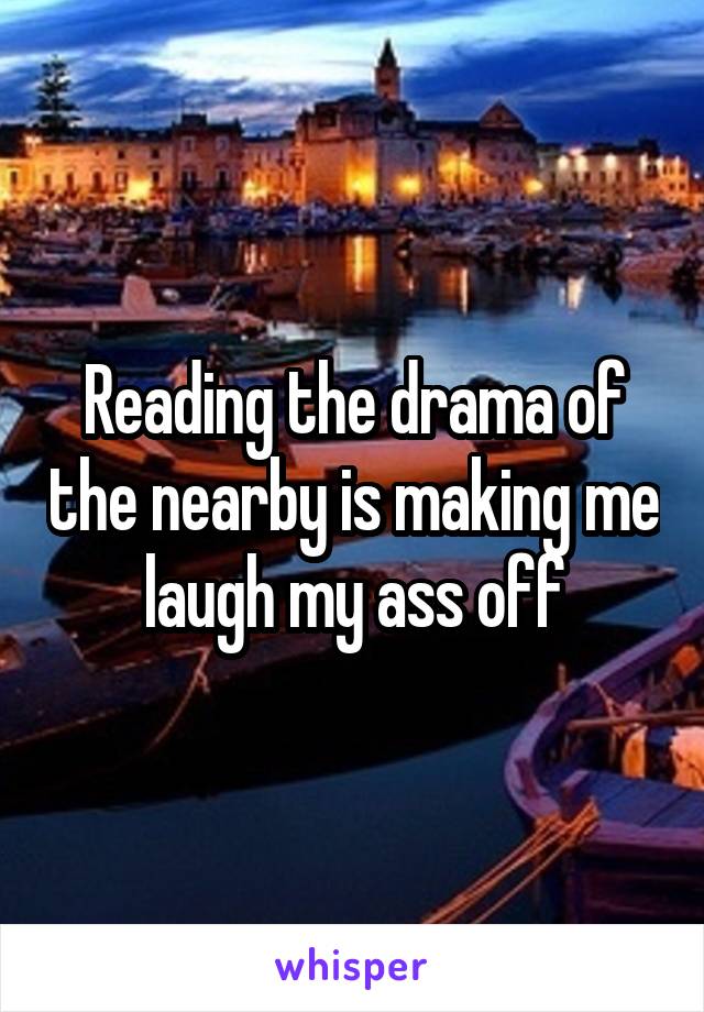 Reading the drama of the nearby is making me laugh my ass off