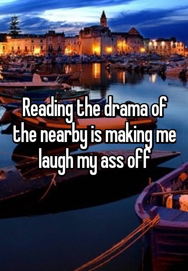 Reading the drama of the nearby is making me laugh my ass off