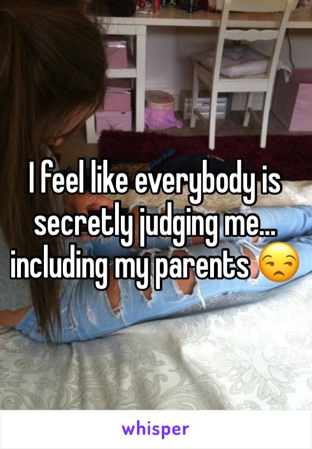 I feel like everybody is secretly judging me…including my parents 😒